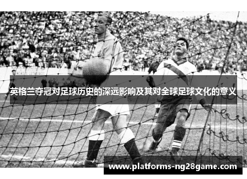英格兰夺冠对足球历史的深远影响及其对全球足球文化的意义 英格兰夺冠对足球历史的深远影响及其对全球足球文化的意义