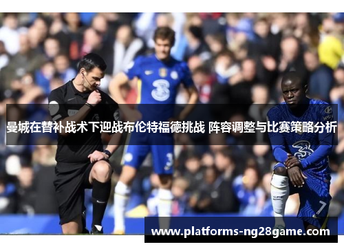 曼城在替补战术下迎战布伦特福德挑战 阵容调整与比赛策略分析